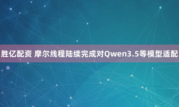 胜亿配资 摩尔线程陆续完成对Qwen3.5等模型适配
