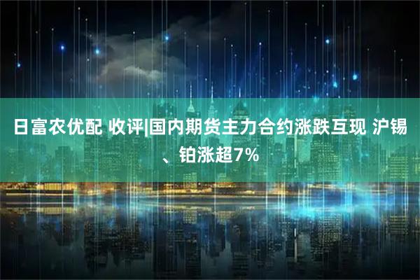 日富农优配 收评|国内期货主力合约涨跌互现 沪锡、铂涨超7%