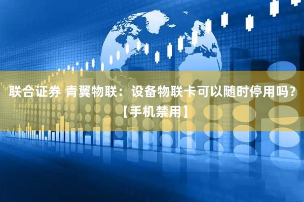 联合证券 青翼物联：设备物联卡可以随时停用吗？【手机禁用】