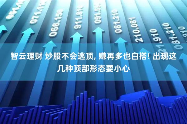 智云理财 炒股不会逃顶, 赚再多也白搭! 出现这几种顶部形态要小心