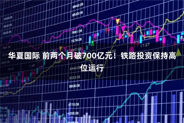 华夏国际 前两个月破700亿元！铁路投资保持高位运行