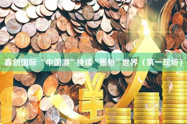 鑫创国际 “中国游”持续“圈粉”世界（第一现场）