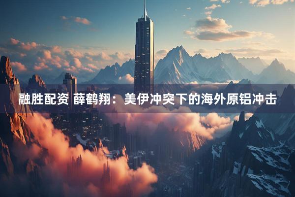 融胜配资 薛鹤翔：美伊冲突下的海外原铝冲击