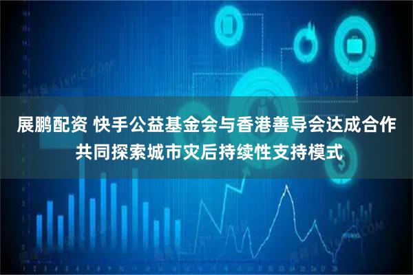 展鹏配资 快手公益基金会与香港善导会达成合作 共同探索城市灾后持续性支持模式