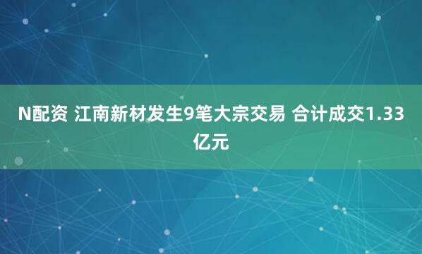 N配资 江南新材发生9笔大宗交易 合计成交1.33亿元