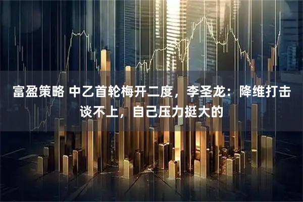 富盈策略 中乙首轮梅开二度，李圣龙：降维打击谈不上，自己压力挺大的