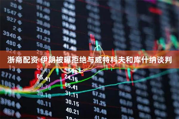 浙商配资 伊朗被曝拒绝与威特科夫和库什纳谈判