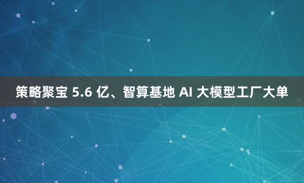 策略聚宝 5.6 亿、智算基地 AI 大模型工厂大单