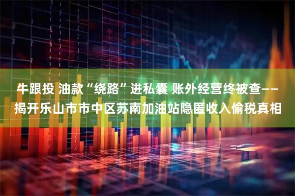 牛跟投 油款“绕路”进私囊 账外经营终被查——揭开乐山市市中区苏南加油站隐匿收入偷税真相