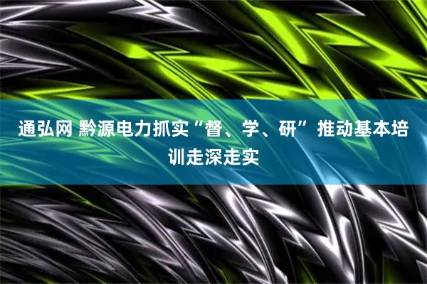 通弘网 黔源电力抓实“督、学、研” 推动基本培训走深走实