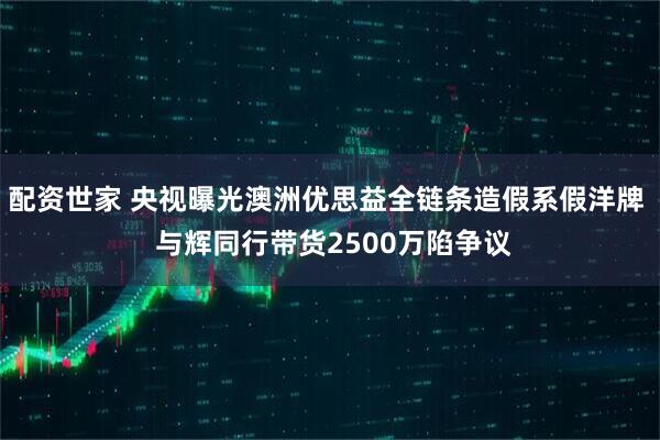 配资世家 央视曝光澳洲优思益全链条造假系假洋牌  与辉同行带货2500万陷争议