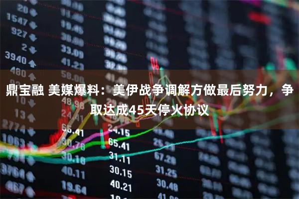 鼎宝融 美媒爆料：美伊战争调解方做最后努力，争取达成45天停火协议