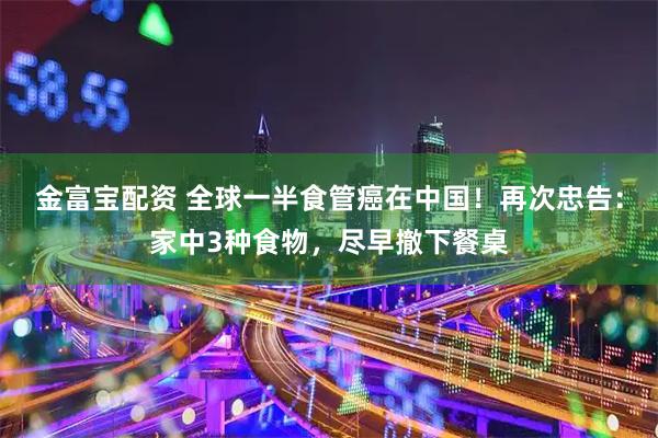 金富宝配资 全球一半食管癌在中国！再次忠告：家中3种食物，尽早撤下餐桌