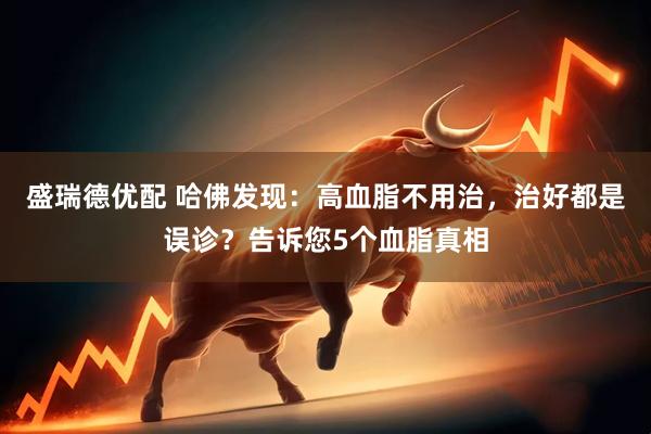 盛瑞德优配 哈佛发现：高血脂不用治，治好都是误诊？告诉您5个血脂真相
