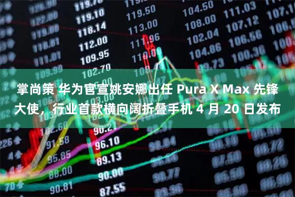 掌尚策 华为官宣姚安娜出任 Pura X Max 先锋大使，行业首款横向阔折叠手机 4 月 20 日发布