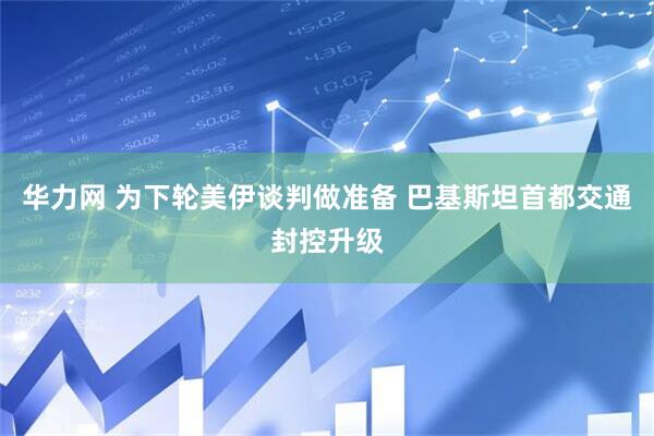 华力网 为下轮美伊谈判做准备 巴基斯坦首都交通封控升级