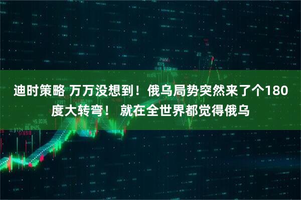 迪时策略 万万没想到！俄乌局势突然来了个180度大转弯！ 就在全世界都觉得俄乌