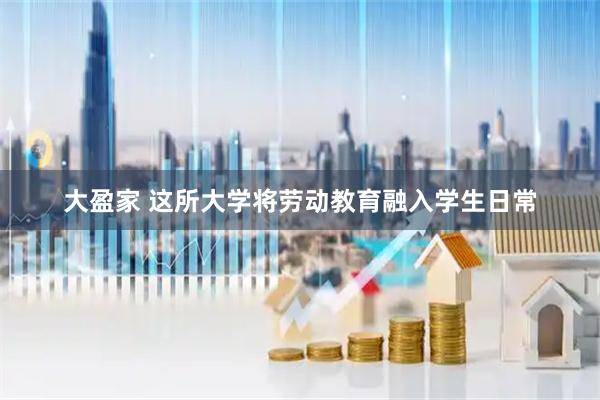 大盈家 这所大学将劳动教育融入学生日常