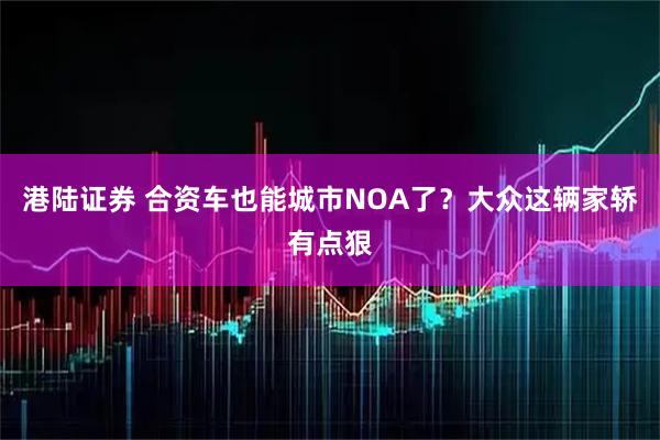 港陆证券 合资车也能城市NOA了？大众这辆家轿有点狠