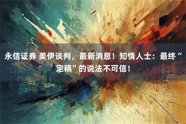 永信证券 美伊谈判,最新消息!知情人士:最终“定稿”的说法不可信!