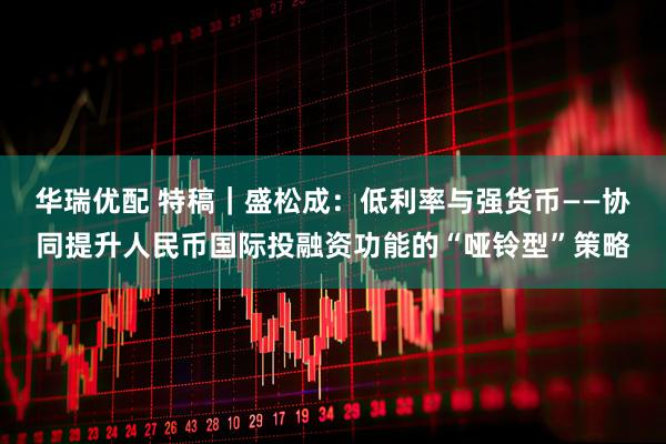 华瑞优配 特稿｜盛松成：低利率与强货币——协同提升人民币国际投融资功能的“哑铃型”策略