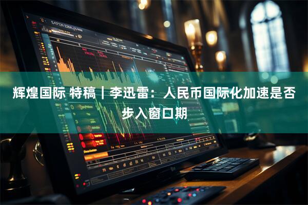 辉煌国际 特稿｜李迅雷：人民币国际化加速是否步入窗口期