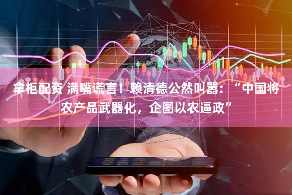 拿柜配资 满嘴谎言!赖清德公然叫嚣:“中国将农产品武器化,企图以农逼政”