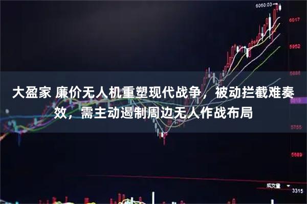 大盈家 廉价无人机重塑现代战争,被动拦截难奏效,需主动遏制周边无人作战布局