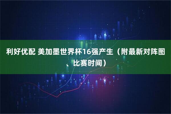 利好优配 美加墨世界杯16强产生（附最新对阵图、比赛时间）