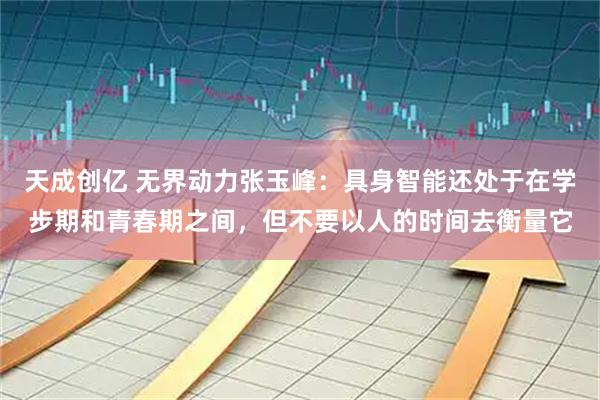 天成创亿 无界动力张玉峰：具身智能还处于在学步期和青春期之间，但不要以人的时间去衡量它