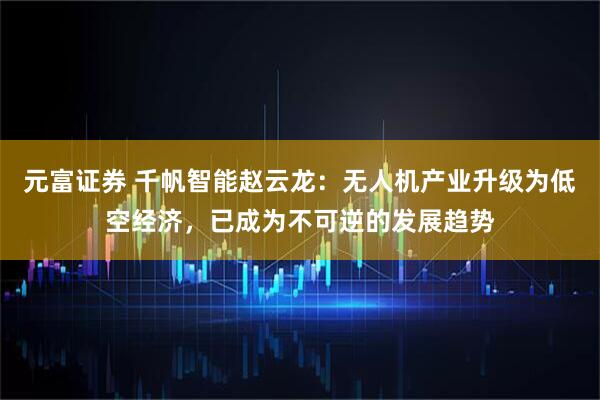 元富证券 千帆智能赵云龙：无人机产业升级为低空经济，已成为不可逆的发展趋势