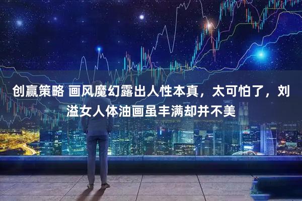 创赢策略 画风魔幻露出人性本真,太可怕了,刘溢女人体油画虽丰满却并不美