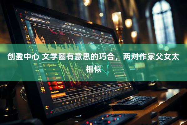 创盈中心 文学圈有意思的巧合,两对作家父女太相似