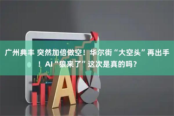 广州典丰 突然加倍做空！华尔街“大空头”再出手！AI“狼来了”这次是真的吗？