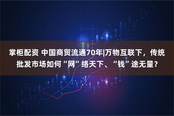 掌柜配资 中国商贸流通70年|万物互联下，传统批发市场如何“网”络天下、“钱”途无量？