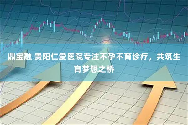 鼎宝融 贵阳仁爱医院专注不孕不育诊疗，共筑生育梦想之桥
