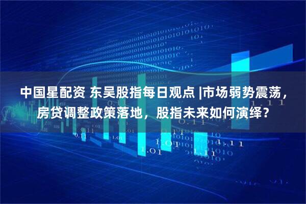 中国星配资 东吴股指每日观点 |市场弱势震荡，房贷调整政策落地，股指未来如何演绎？