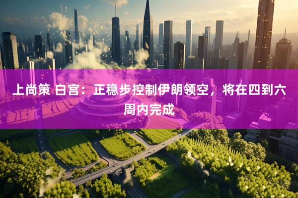 上尚策 白宫：正稳步控制伊朗领空，将在四到六周内完成