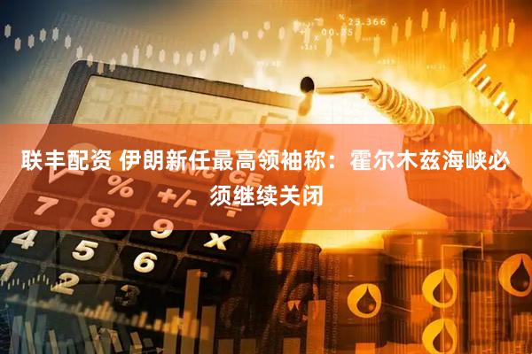 联丰配资 伊朗新任最高领袖称：霍尔木兹海峡必须继续关闭