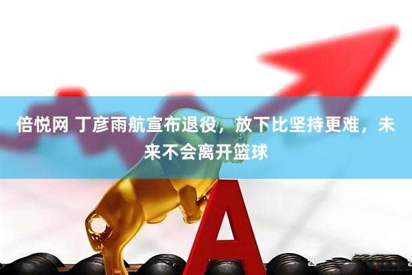 倍悦网 丁彦雨航宣布退役,放下比坚持更难,未来不会离开篮球