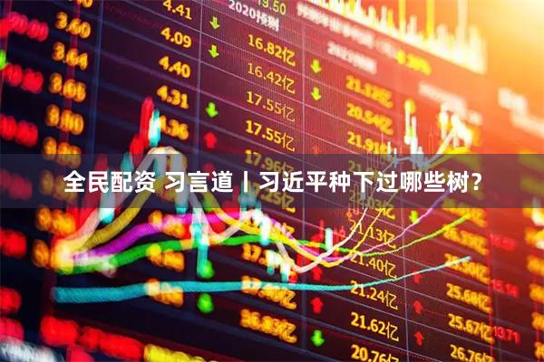 全民配资 习言道丨习近平种下过哪些树？