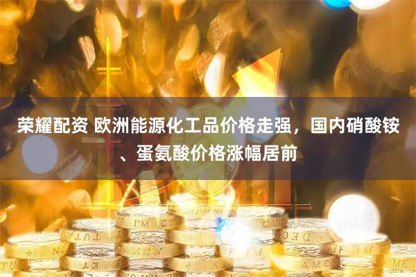 荣耀配资 欧洲能源化工品价格走强，国内硝酸铵、蛋氨酸价格涨幅居前