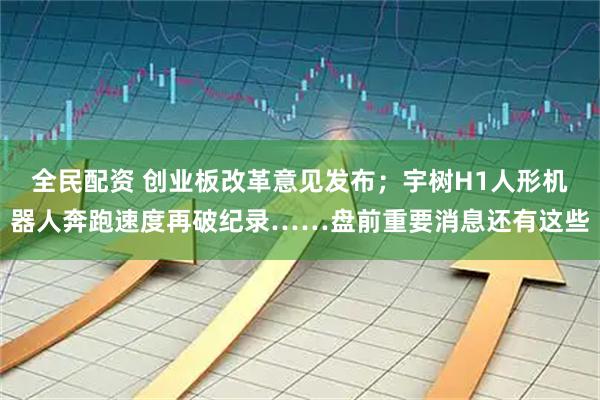 全民配资 创业板改革意见发布；宇树H1人形机器人奔跑速度再破纪录……盘前重要消息还有这些