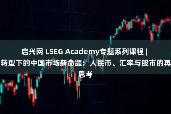 启兴网 LSEG Academy专题系列课程 | 范式转型下的中国市场新命题：人民币、汇率与股市的再思考