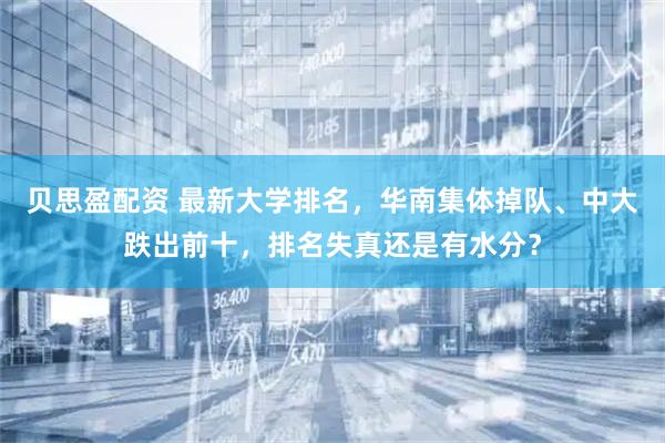 贝思盈配资 最新大学排名，华南集体掉队、中大跌出前十，排名失真还是有水分？