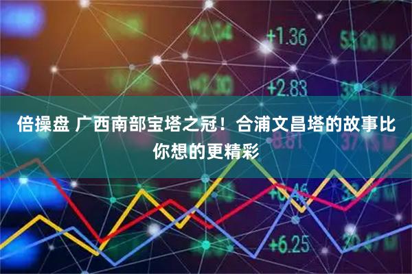 倍操盘 广西南部宝塔之冠!合浦文昌塔的故事比你想的更精彩