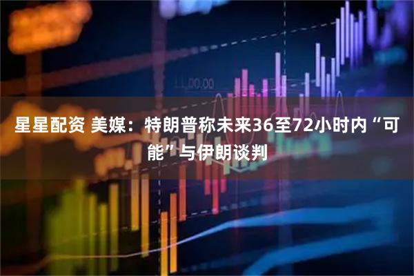 星星配资 美媒:特朗普称未来36至72小时内“可能”与伊朗谈判