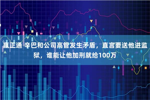 赢正通 辛巴和公司高管发生矛盾,直言要送他进监狱,谁能让他加刑就给100万