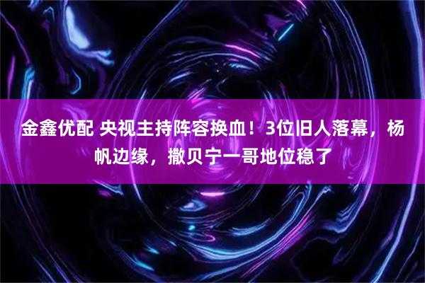 金鑫优配 央视主持阵容换血！3位旧人落幕，杨帆边缘，撒贝宁一哥地位稳了