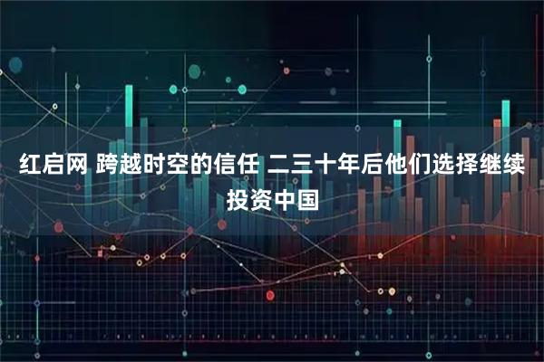 红启网 跨越时空的信任 二三十年后他们选择继续投资中国